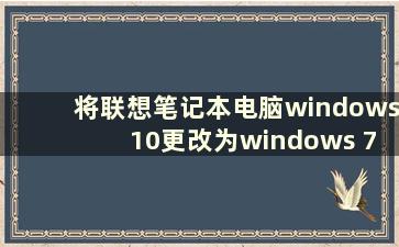 将联想笔记本电脑windows 10更改为windows 7（如何将联想笔记本电脑win 10更改为win 7）